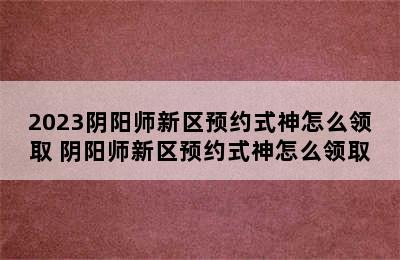 2023阴阳师新区预约式神怎么领取 阴阳师新区预约式神怎么领取